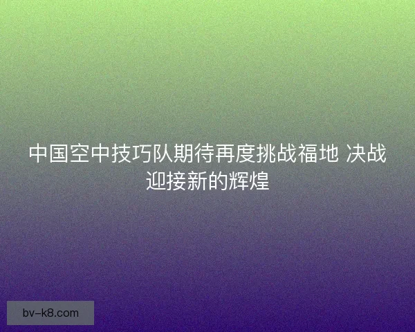 中国空中技巧队期待再度挑战福地 决战迎接新的辉煌