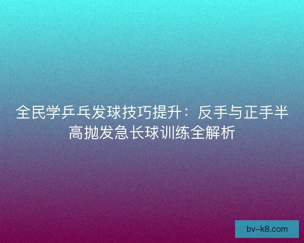 全民学乒乓发球技巧提升：反手与正手半高抛发急长球训练全解析